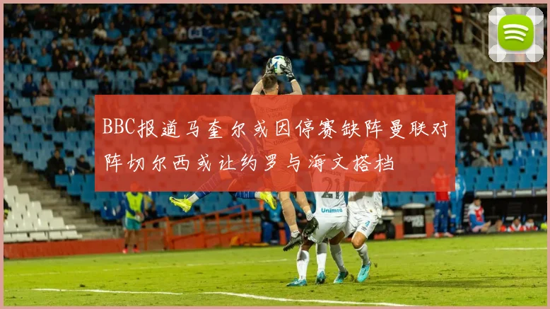 BBC报道马奎尔或因停赛缺阵曼联对阵切尔西或让约罗与海文搭档