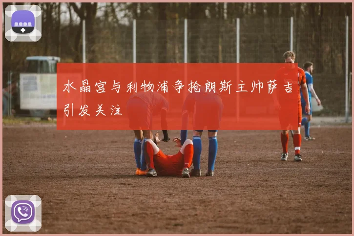 水晶宫与利物浦争抢朗斯主帅萨吉引发关注
