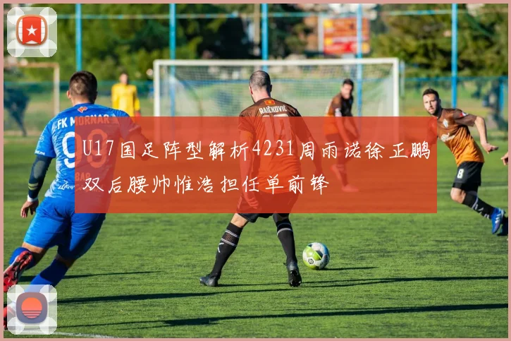 U17国足阵型解析4231周雨诺徐正鹏双后腰帅惟浩担任单前锋