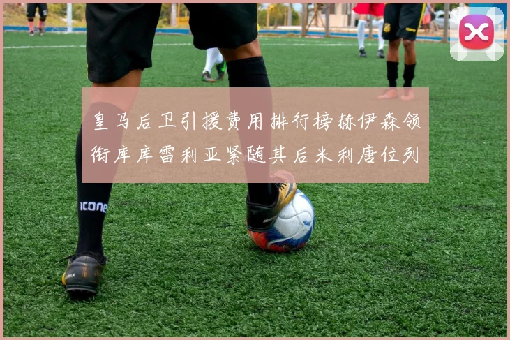 皇马后卫引援费用排行榜赫伊森领衔库库雷利亚紧随其后米利唐位列第三