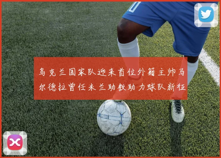 乌克兰国家队迎来首位外籍主帅马尔德拉曾任米兰助教助力球队新征程