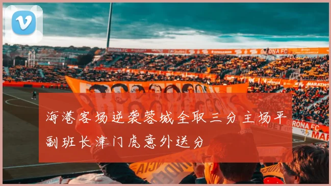 海港客场逆袭蓉城全取三分主场平副班长津门虎意外送分