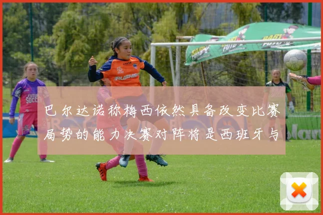 巴尔达诺称梅西依然具备改变比赛局势的能力决赛对阵将是西班牙与阿根廷