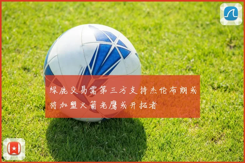 绿鹿交易需第三方支持杰伦布朗或将加盟火箭老鹰或开拓者
