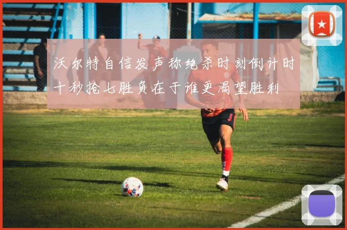 沃尔特自信发声称绝杀时刻倒计时十秒抢七胜负在于谁更渴望胜利