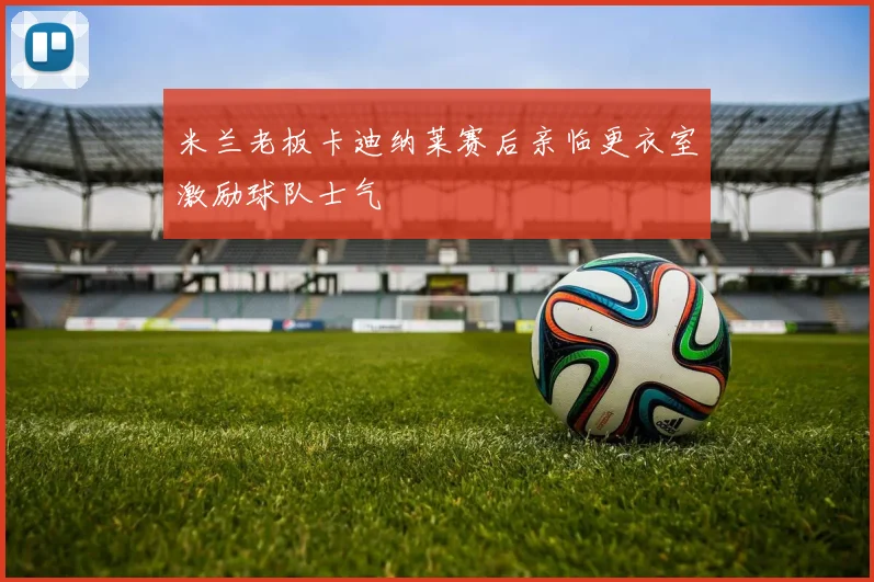 米兰老板卡迪纳莱赛后亲临更衣室激励球队士气