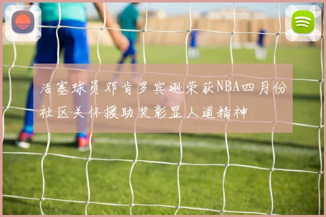 活塞球员邓肯罗宾逊荣获NBA四月份社区关怀援助奖彰显人道精神