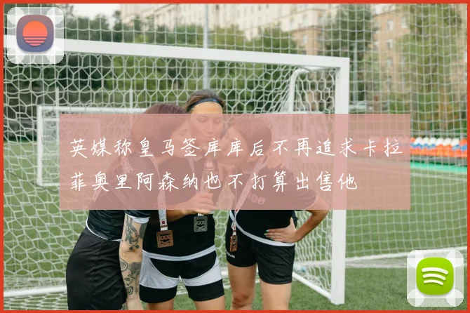 英媒称皇马签库库后不再追求卡拉菲奥里阿森纳也不打算出售他
