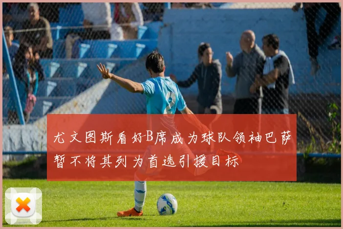 尤文图斯看好B席成为球队领袖巴萨暂不将其列为首选引援目标