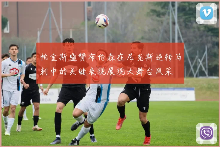 帕金斯盛赞布伦森在尼克斯逆转马刺中的关键表现展现大舞台风采