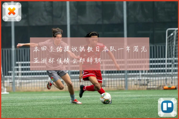 本田圭佑提议执教日本队一年若无亚洲杯佳绩立即辞职