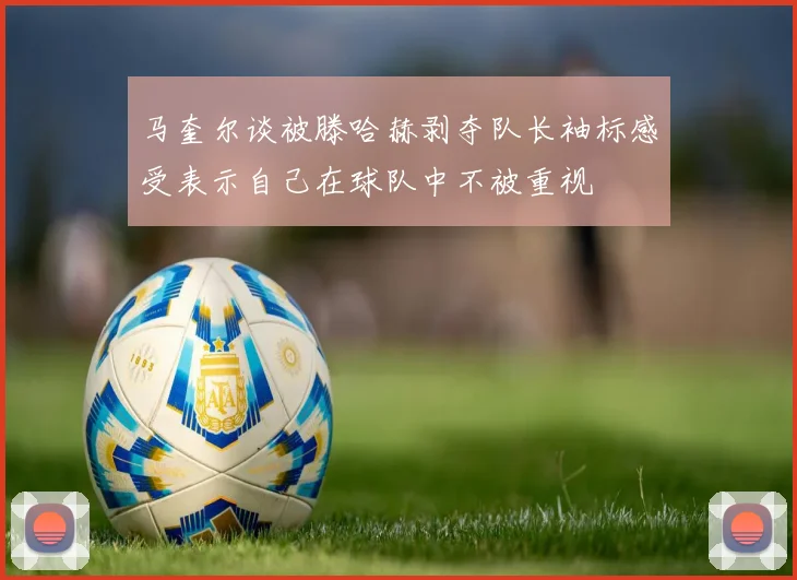 马奎尔谈被滕哈赫剥夺队长袖标感受表示自己在球队中不被重视