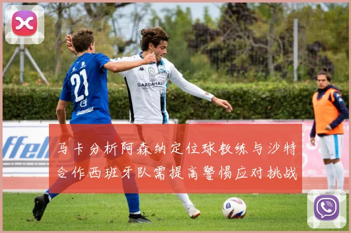 马卡分析阿森纳定位球教练与沙特合作西班牙队需提高警惕应对挑战