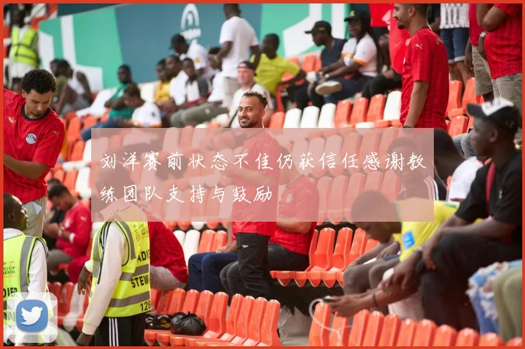 刘洋赛前状态不佳仍获信任感谢教练团队支持与鼓励
