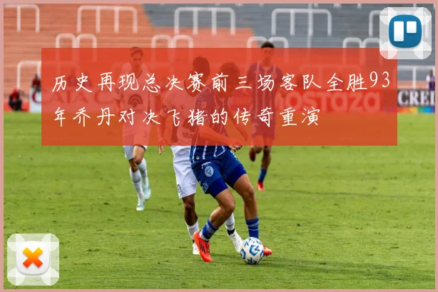 历史再现总决赛前三场客队全胜93年乔丹对决飞猪的传奇重演