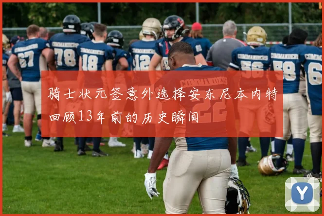 骑士状元签意外选择安东尼本内特回顾13年前的历史瞬间