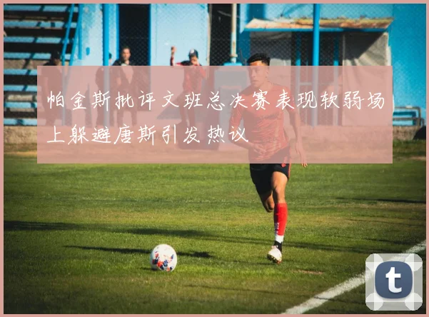 帕金斯批评文班总决赛表现软弱场上躲避唐斯引发热议
