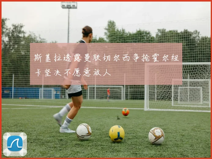斯基拉透露曼联切尔西争抢霍尔纽卡坚决不愿意放人